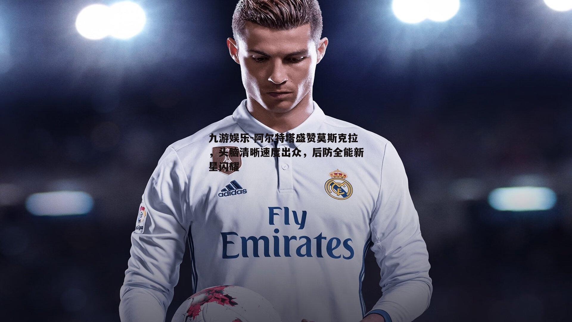 阿尔特塔盛赞莫斯克拉，头脑清晰速度出众，后防全能新星闪耀